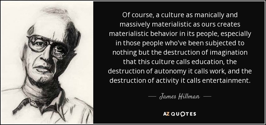 Of course, a culture as manically and massively materialistic as ours creates materialistic behavior in its people, especially in those people who've been subjected to nothing but the destruction of imagination that this culture calls education, the destruction of autonomy it calls work, and the destruction of activity it calls entertainment. - James Hillman