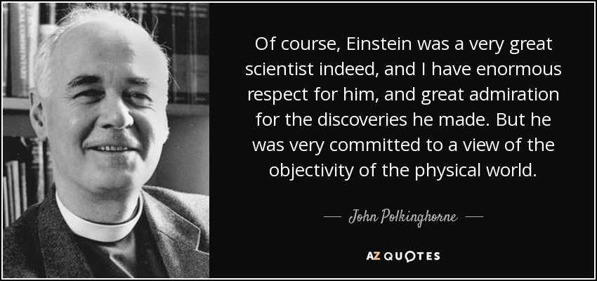Of course, Einstein was a very great scientist indeed, and I have enormous respect for him, and great admiration for the discoveries he made. But he was very committed to a view of the objectivity of the physical world. - John Polkinghorne