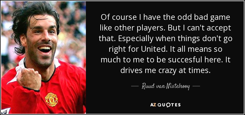 Of course I have the odd bad game like other players. But I can't accept that. Especially when things don't go right for United. It all means so much to me to be succesful here. It drives me crazy at times. - Ruud van Nistelrooy