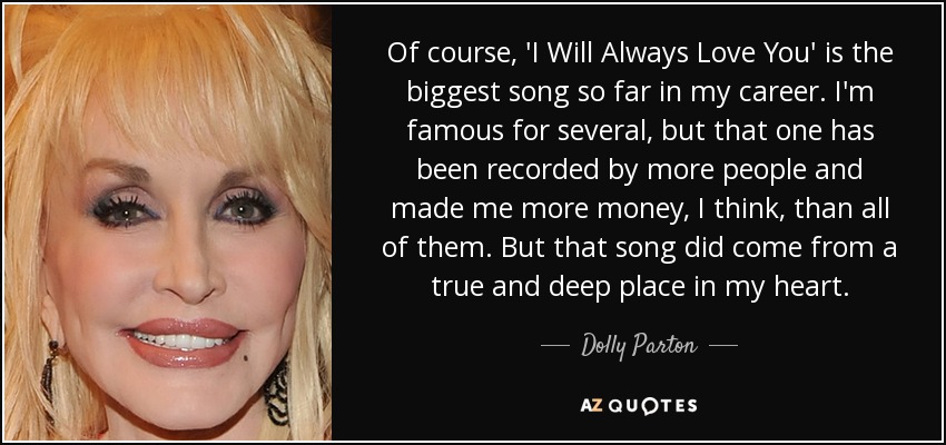 Of course, 'I Will Always Love You' is the biggest song so far in my career. I'm famous for several, but that one has been recorded by more people and made me more money, I think, than all of them. But that song did come from a true and deep place in my heart. - Dolly Parton