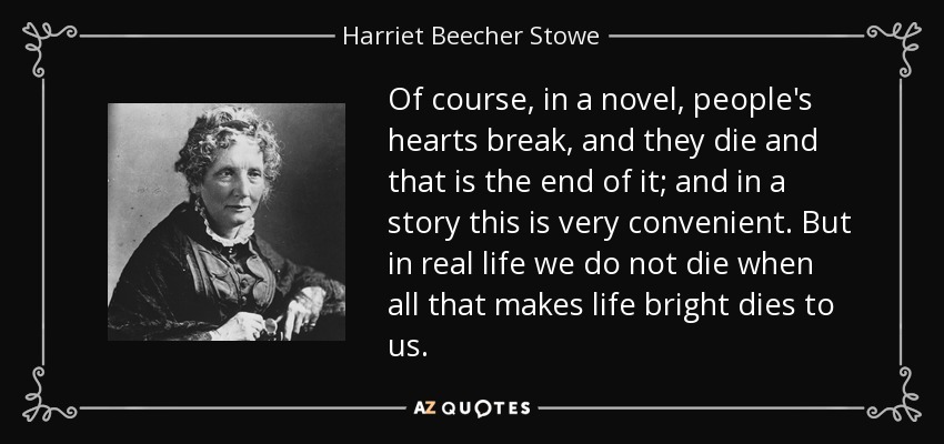 Of course, in a novel, people's hearts break, and they die and that is the end of it; and in a story this is very convenient. But in real life we do not die when all that makes life bright dies to us. - Harriet Beecher Stowe