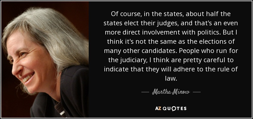 Of course, in the states, about half the states elect their judges, and that's an even more direct involvement with politics. But I think it's not the same as the elections of many other candidates. People who run for the judiciary, I think are pretty careful to indicate that they will adhere to the rule of law. - Martha Minow