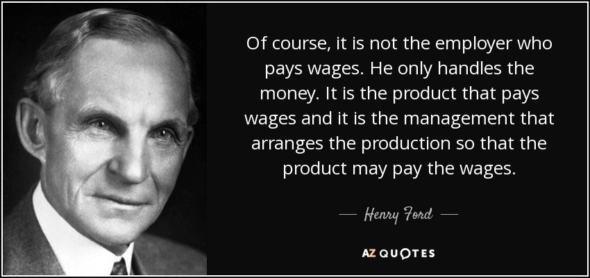 Of course, it is not the employer who pays wages. He only handles the money. It is the product that pays wages and it is the management that arranges the production so that the product may pay the wages. - Henry Ford