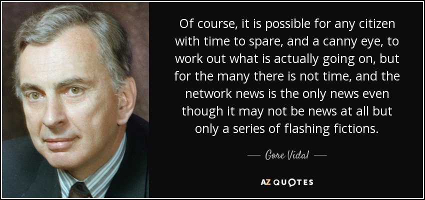 Of course, it is possible for any citizen with time to spare, and a canny eye, to work out what is actually going on, but for the many there is not time, and the network news is the only news even though it may not be news at all but only a series of flashing fictions. - Gore Vidal