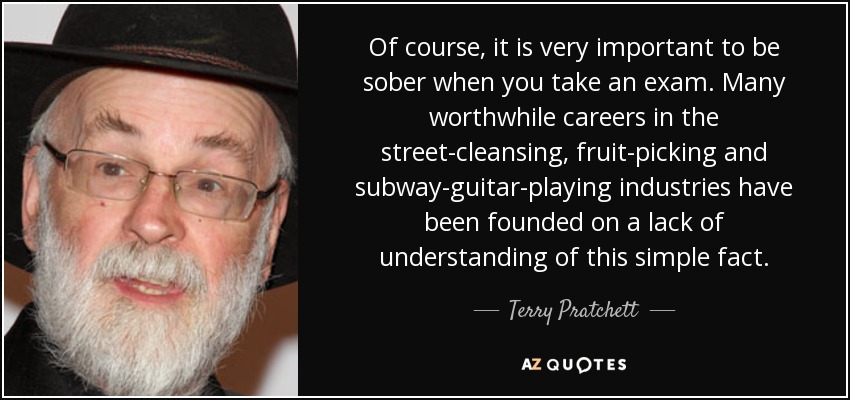 Of course, it is very important to be sober when you take an exam. Many worthwhile careers in the street-cleansing, fruit-picking and subway-guitar-playing industries have been founded on a lack of understanding of this simple fact. - Terry Pratchett