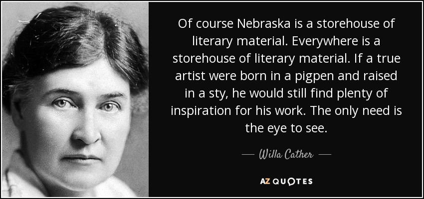 Of course Nebraska is a storehouse of literary material. Everywhere is a storehouse of literary material. If a true artist were born in a pigpen and raised in a sty, he would still find plenty of inspiration for his work. The only need is the eye to see. - Willa Cather