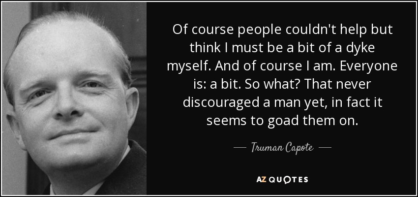 Of course people couldn't help but think I must be a bit of a dyke myself. And of course I am. Everyone is: a bit. So what? That never discouraged a man yet, in fact it seems to goad them on. - Truman Capote