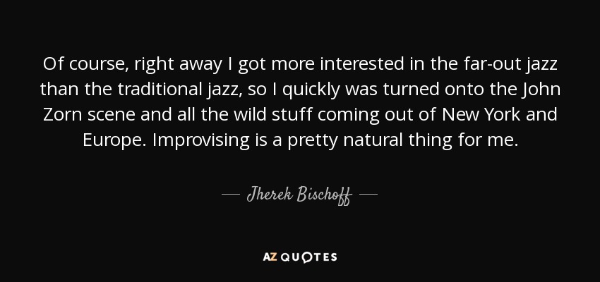 Of course, right away I got more interested in the far-out jazz than the traditional jazz, so I quickly was turned onto the John Zorn scene and all the wild stuff coming out of New York and Europe. Improvising is a pretty natural thing for me. - Jherek Bischoff
