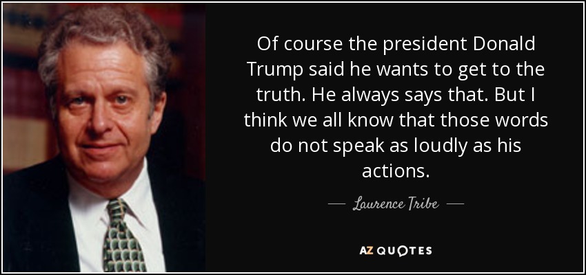 Of course the president Donald Trump said he wants to get to the truth. He always says that. But I think we all know that those words do not speak as loudly as his actions. - Laurence Tribe