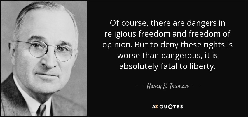 Of course, there are dangers in religious freedom and freedom of opinion. But to deny these rights is worse than dangerous, it is absolutely fatal to liberty. - Harry S. Truman