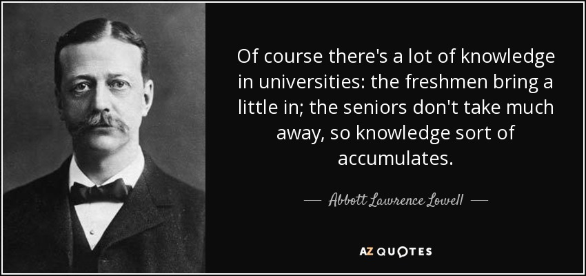 Of course there's a lot of knowledge in universities: the freshmen bring a little in; the seniors don't take much away, so knowledge sort of accumulates. - Abbott Lawrence Lowell