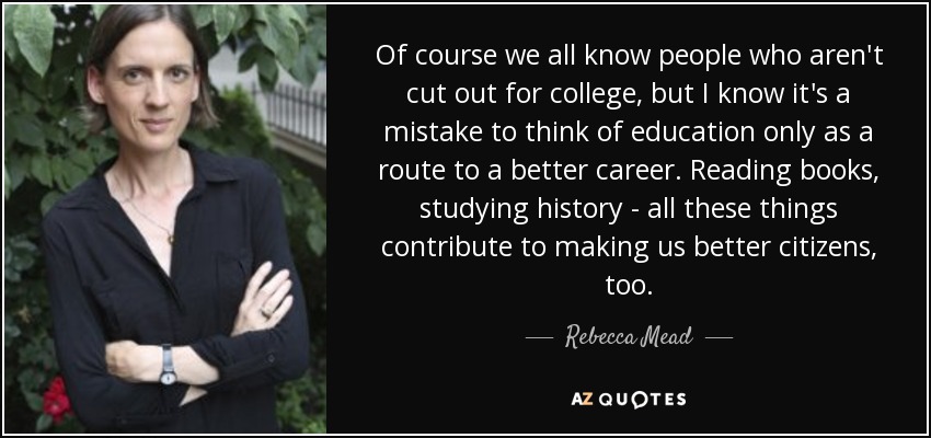 Of course we all know people who aren't cut out for college, but I know it's a mistake to think of education only as a route to a better career. Reading books, studying history - all these things contribute to making us better citizens, too. - Rebecca Mead