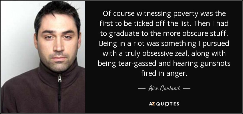 Of course witnessing poverty was the first to be ticked off the list. Then I had to graduate to the more obscure stuff. Being in a riot was something I pursued with a truly obsessive zeal, along with being tear-gassed and hearing gunshots fired in anger. - Alex Garland