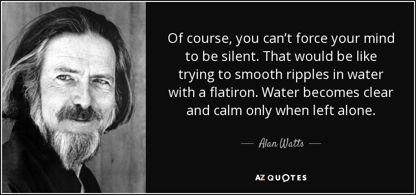 Of course, you can’t force your mind to be silent. That would be like trying to smooth ripples in water with a flatiron. Water becomes clear and calm only when left alone. - Alan Watts