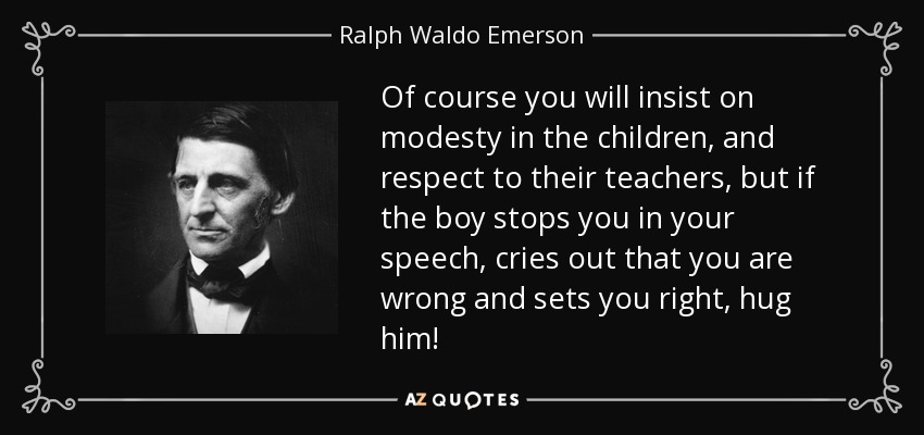 Of course you will insist on modesty in the children, and respect to their teachers, but if the boy stops you in your speech, cries out that you are wrong and sets you right, hug him! - Ralph Waldo Emerson