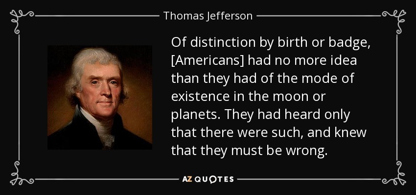 Of distinction by birth or badge, [Americans] had no more idea than they had of the mode of existence in the moon or planets. They had heard only that there were such, and knew that they must be wrong. - Thomas Jefferson