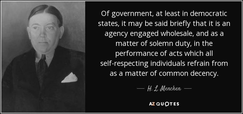 Of government, at least in democratic states, it may be said briefly that it is an agency engaged wholesale, and as a matter of solemn duty, in the performance of acts which all self-respecting individuals refrain from as a matter of common decency. - H. L. Mencken