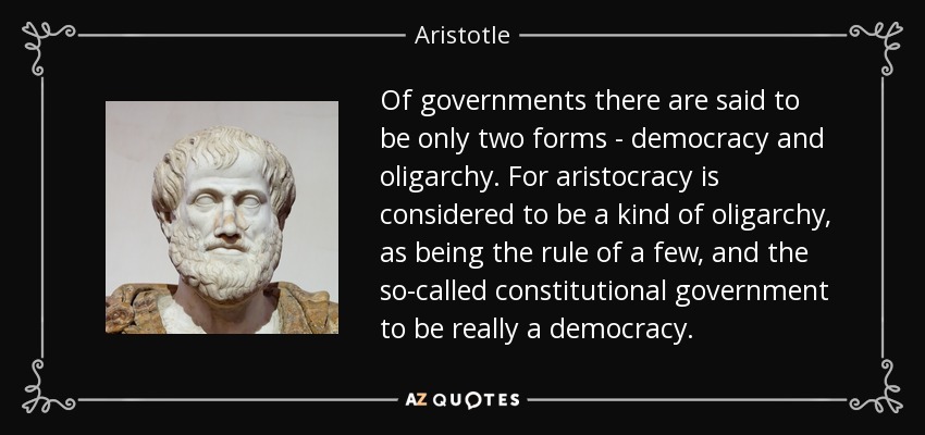 Of governments there are said to be only two forms - democracy and oligarchy. For aristocracy is considered to be a kind of oligarchy, as being the rule of a few, and the so-called constitutional government to be really a democracy. - Aristotle