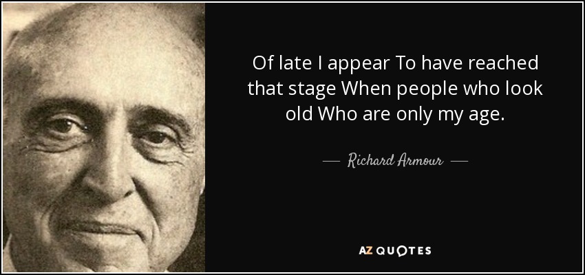Of late I appear To have reached that stage When people who look old Who are only my age. - Richard Armour