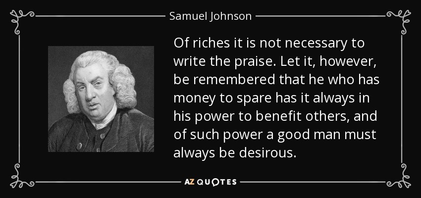 Of riches it is not necessary to write the praise. Let it, however, be remembered that he who has money to spare has it always in his power to benefit others, and of such power a good man must always be desirous. - Samuel Johnson