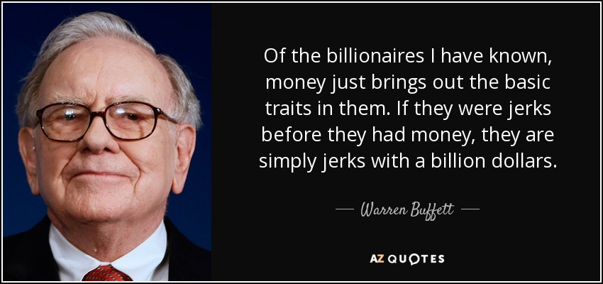 Of the billionaires I have known, money just brings out the basic traits in them. If they were jerks before they had money, they are simply jerks with a billion dollars. - Warren Buffett