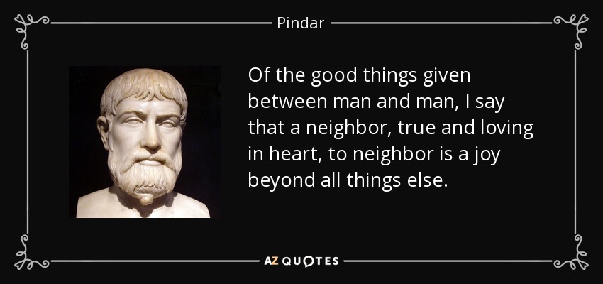 Of the good things given between man and man, I say that a neighbor, true and loving in heart, to neighbor is a joy beyond all things else. - Pindar