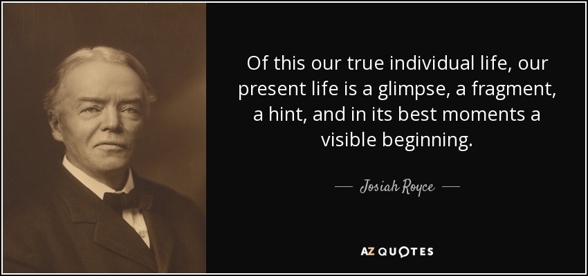 Of this our true individual life, our present life is a glimpse, a fragment, a hint, and in its best moments a visible beginning. - Josiah Royce