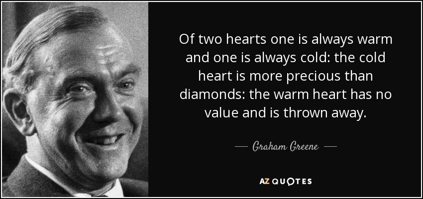 Of two hearts one is always warm and one is always cold: the cold heart is more precious than diamonds: the warm heart has no value and is thrown away. - Graham Greene