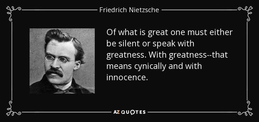 Of what is great one must either be silent or speak with greatness. With greatness--that means cynically and with innocence. - Friedrich Nietzsche