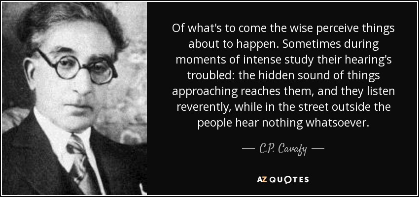 Of what's to come the wise perceive things about to happen. Sometimes during moments of intense study their hearing's troubled: the hidden sound of things approaching reaches them, and they listen reverently, while in the street outside the people hear nothing whatsoever. - C.P. Cavafy