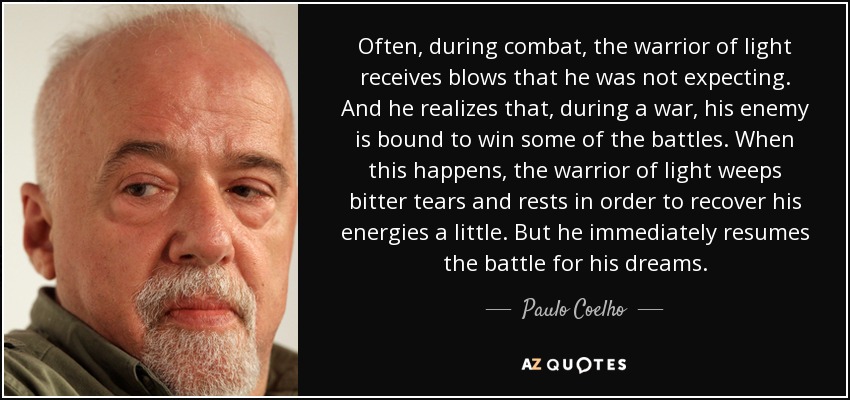 Often, during combat, the warrior of light receives blows that he was not expecting. And he realizes that, during a war, his enemy is bound to win some of the battles. When this happens, the warrior of light weeps bitter tears and rests in order to recover his energies a little. But he immediately resumes the battle for his dreams. - Paulo Coelho