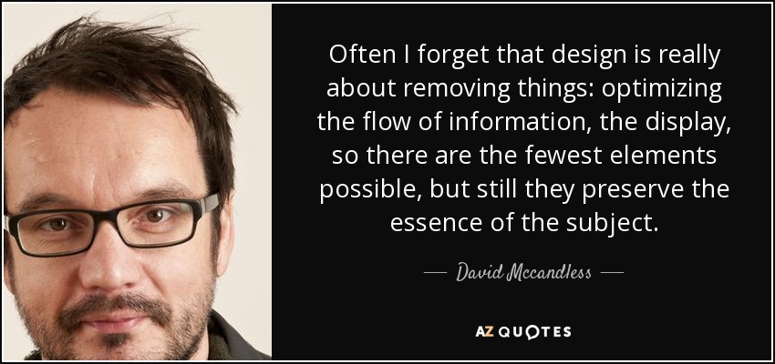 Often I forget that design is really about removing things: optimizing the flow of information, the display, so there are the fewest elements possible, but still they preserve the essence of the subject. - David Mccandless