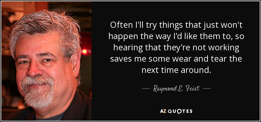 Often I'll try things that just won't happen the way I'd like them to, so hearing that they're not working saves me some wear and tear the next time around. - Raymond E. Feist