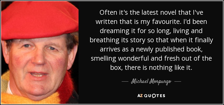 Often it's the latest novel that I've written that is my favourite. I'd been dreaming it for so long, living and breathing its story so that when it finally arrives as a newly published book, smelling wonderful and fresh out of the box, there is nothing like it. - Michael Morpurgo