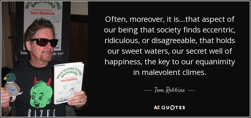 Often, moreover, it is...that aspect of our being that society finds eccentric, ridiculous, or disagreeable, that holds our sweet waters, our secret well of happiness, the key to our equanimity in malevolent climes. - Tom Robbins
