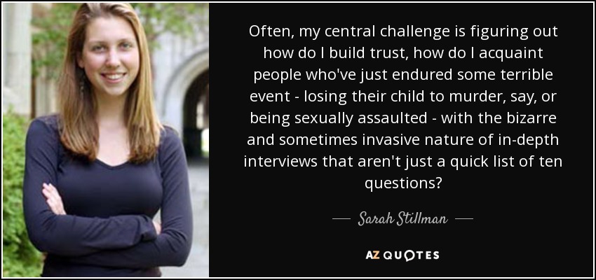 Often, my central challenge is figuring out how do I build trust, how do I acquaint people who've just endured some terrible event - losing their child to murder, say, or being sexually assaulted - with the bizarre and sometimes invasive nature of in-depth interviews that aren't just a quick list of ten questions? - Sarah Stillman