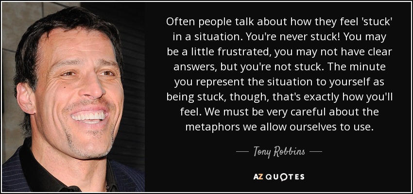 Often people talk about how they feel 'stuck' in a situation. You're never stuck! You may be a little frustrated, you may not have clear answers, but you're not stuck. The minute you represent the situation to yourself as being stuck, though, that's exactly how you'll feel. We must be very careful about the metaphors we allow ourselves to use. - Tony Robbins