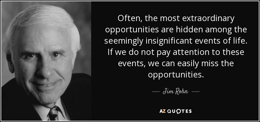 Often, the most extraordinary opportunities are hidden among the seemingly insignificant events of life. If we do not pay attention to these events, we can easily miss the opportunities. - Jim Rohn