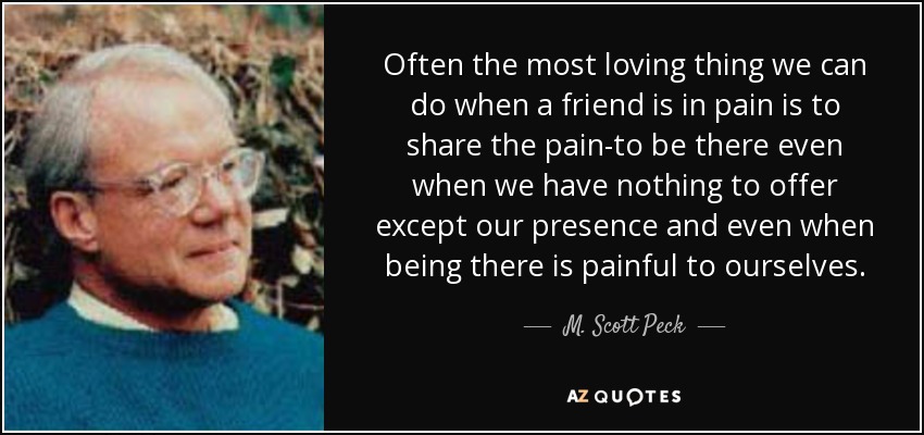 Often the most loving thing we can do when a friend is in pain is to share the pain-to be there even when we have nothing to offer except our presence and even when being there is painful to ourselves. - M. Scott Peck