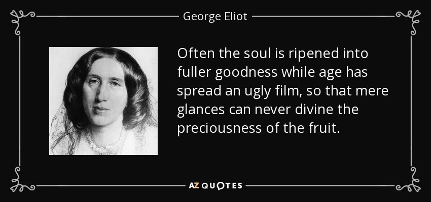 Often the soul is ripened into fuller goodness while age has spread an ugly film, so that mere glances can never divine the preciousness of the fruit. - George Eliot