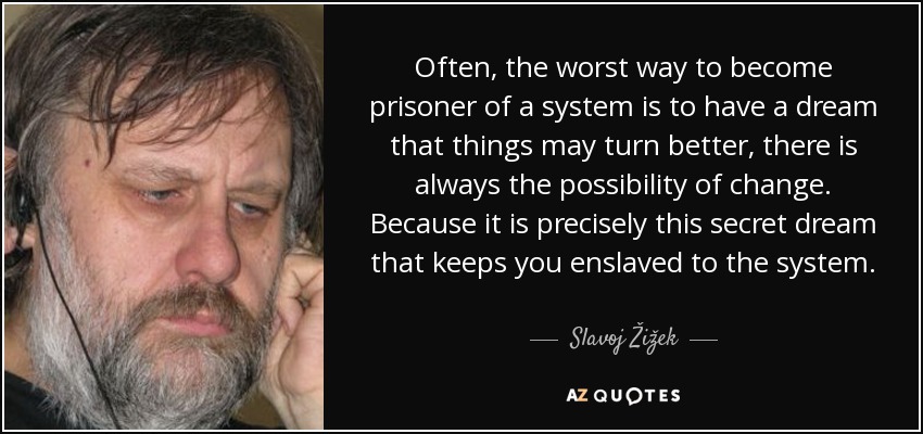 Often, the worst way to become prisoner of a system is to have a dream that things may turn better, there is always the possibility of change. Because it is precisely this secret dream that keeps you enslaved to the system. - Slavoj Žižek