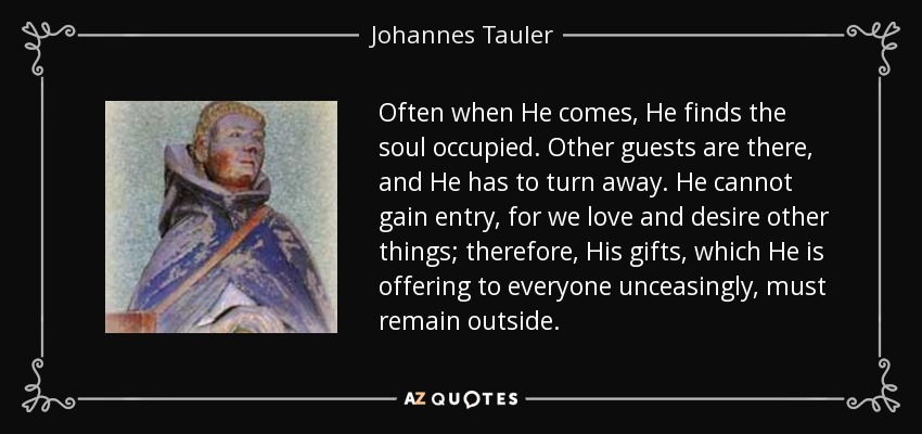 Often when He comes, He finds the soul occupied. Other guests are there, and He has to turn away. He cannot gain entry, for we love and desire other things; therefore, His gifts, which He is offering to everyone unceasingly, must remain outside. - Johannes Tauler