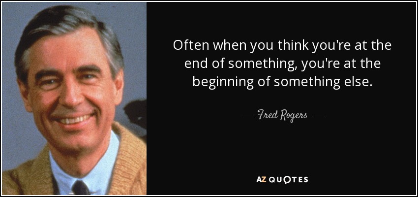 Often when you think you're at the end of something, you're at the beginning of something else. - Fred Rogers