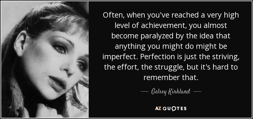 Often, when you've reached a very high level of achievement, you almost become paralyzed by the idea that anything you might do might be imperfect. Perfection is just the striving, the effort, the struggle, but it's hard to remember that. - Gelsey Kirkland