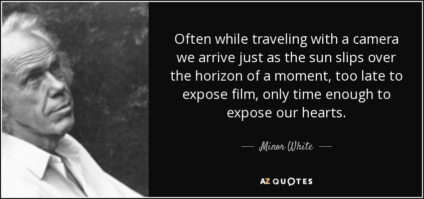 Often while traveling with a camera we arrive just as the sun slips over the horizon of a moment, too late to expose film, only time enough to expose our hearts. - Minor White