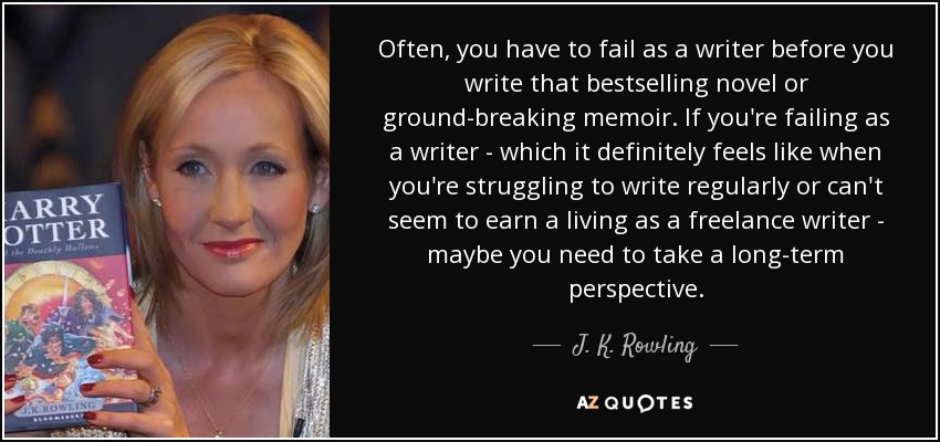 Often, you have to fail as a writer before you write that bestselling novel or ground-breaking memoir. If you're failing as a writer - which it definitely feels like when you're struggling to write regularly or can't seem to earn a living as a freelance writer - maybe you need to take a long-term perspective. - J. K. Rowling