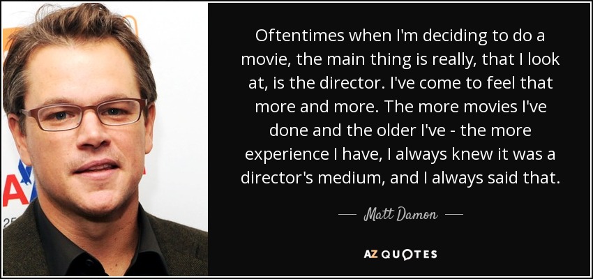 Oftentimes when I'm deciding to do a movie, the main thing is really, that I look at, is the director. I've come to feel that more and more. The more movies I've done and the older I've - the more experience I have, I always knew it was a director's medium, and I always said that. - Matt Damon