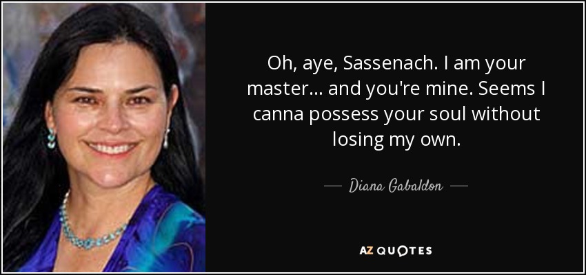 Oh, aye, Sassenach. I am your master . . . and you're mine. Seems I canna possess your soul without losing my own. - Diana Gabaldon