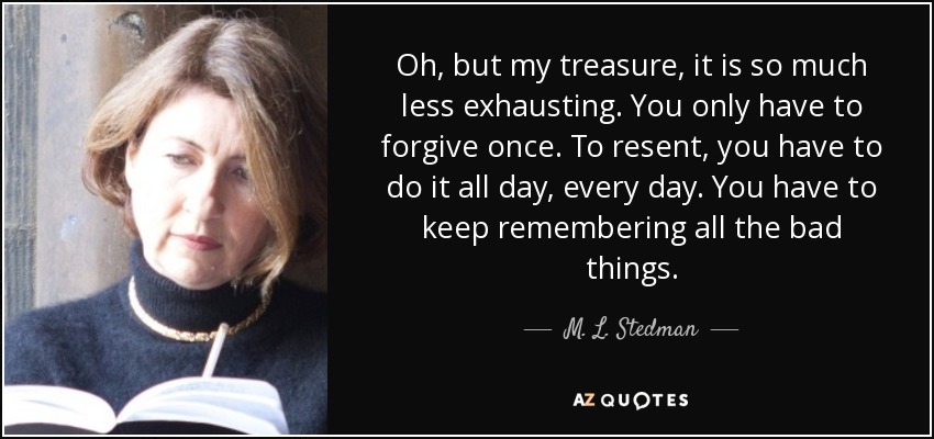 Oh, but my treasure, it is so much less exhausting. You only have to forgive once. To resent, you have to do it all day, every day. You have to keep remembering all the bad things. - M. L. Stedman