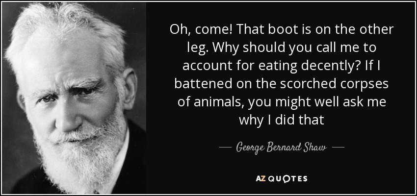 Oh, come! That boot is on the other leg. Why should you call me to account for eating decently? If I battened on the scorched corpses of animals, you might well ask me why I did that - George Bernard Shaw